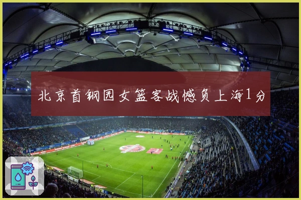 北京首钢园女篮客战憾负上海1分
