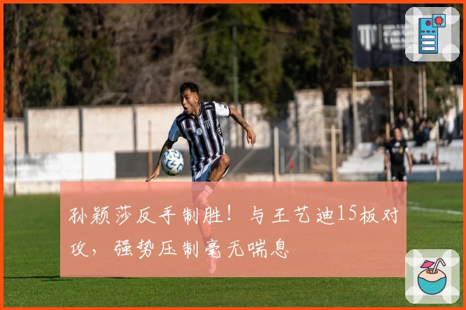 孙颖莎反手制胜！与王艺迪15板对攻，强势压制毫无喘息