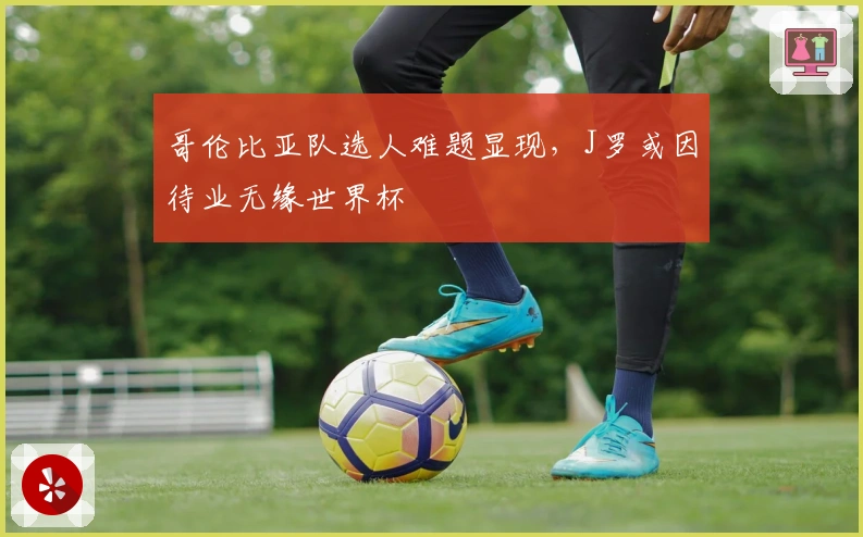 哥伦比亚队选人难题显现，J罗或因待业无缘世界杯