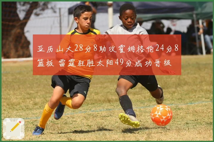 亚历山大28分8助攻霍姆格伦24分8篮板 雷霆狂胜太阳49分成功晋级