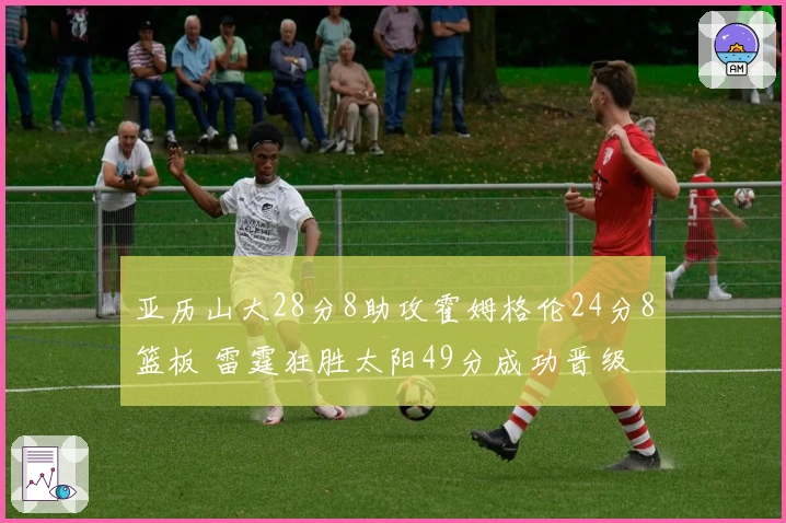 亚历山大28分8助攻霍姆格伦24分8篮板 雷霆狂胜太阳49分成功晋级