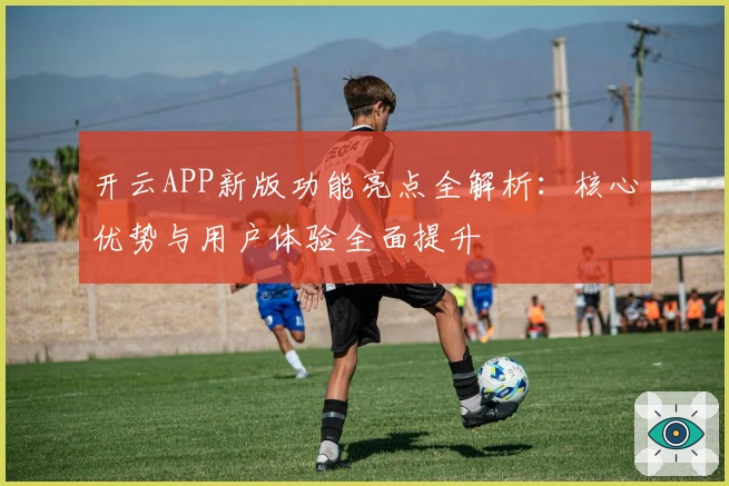 开云APP新版功能亮点全解析：核心优势与用户体验全面提升