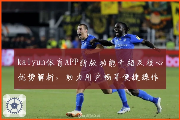 kaiyun体育APP新版功能介绍及核心优势解析，助力用户畅享便捷操作体验