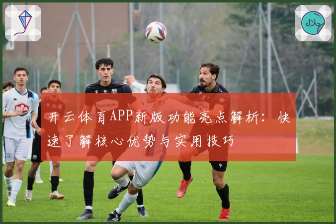 开云体育APP新版功能亮点解析：快速了解核心优势与实用技巧