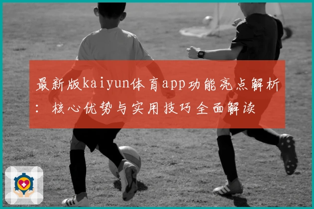 最新版kaiyun体育app功能亮点解析：核心优势与实用技巧全面解读