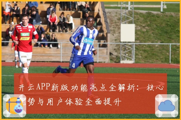 开云APP新版功能亮点全解析:核心优势与用户体验全面提升