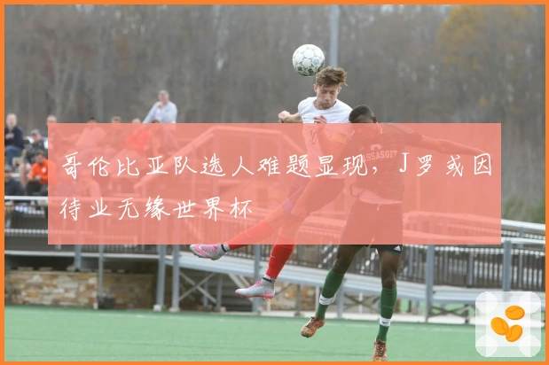 哥伦比亚队选人难题显现，J罗或因待业无缘世界杯