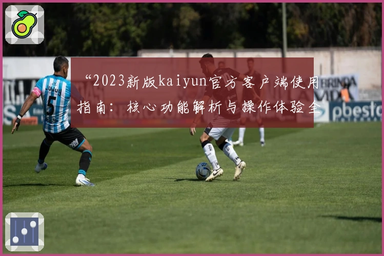 “2023新版kaiyun官方客户端使用指南：核心功能解析与操作体验全面分享”