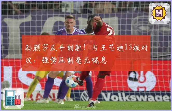 孙颖莎反手制胜！与王艺迪15板对攻，强势压制毫无喘息